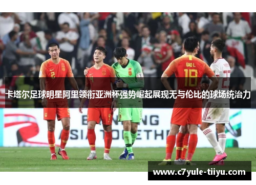 卡塔尔足球明星阿里领衔亚洲杯强势崛起展现无与伦比的球场统治力