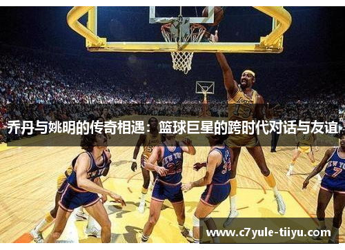 乔丹与姚明的传奇相遇：篮球巨星的跨时代对话与友谊