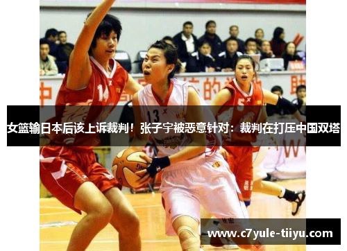 女篮输日本后该上诉裁判！张子宇被恶意针对：裁判在打压中国双塔