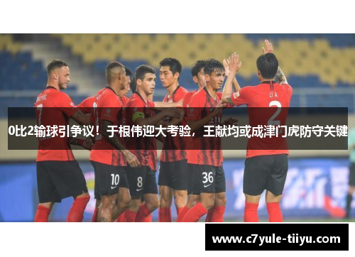 0比2输球引争议！于根伟迎大考验，王献均或成津门虎防守关键